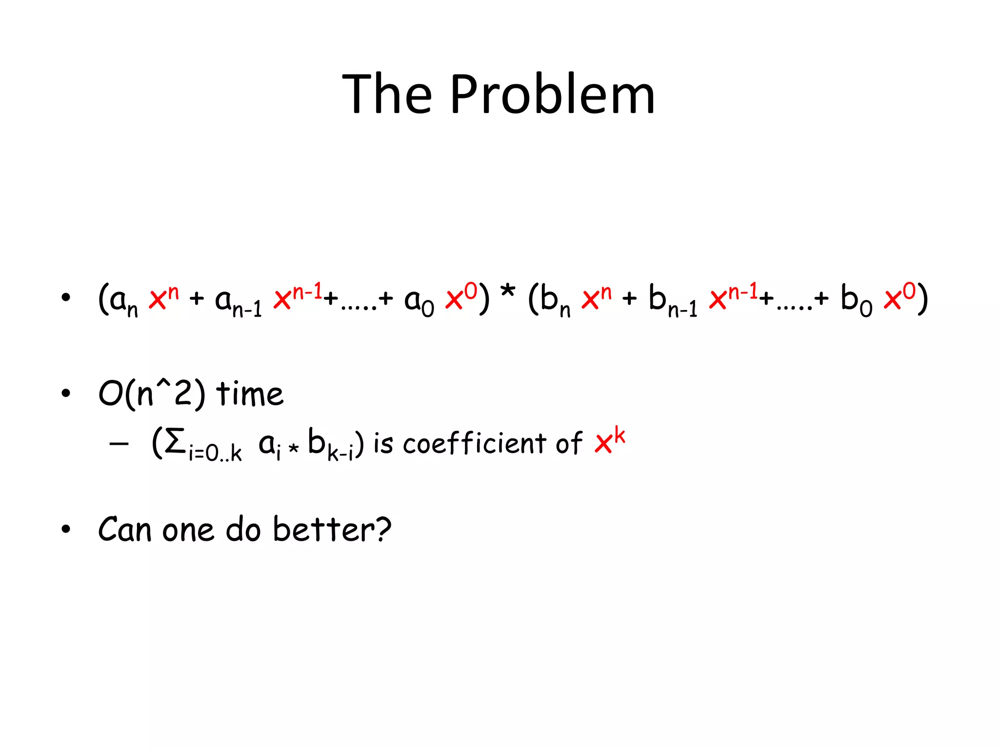 The Problem


• (an xn + an-1 xn-1+…..+ a0 x0) * (bn xn + bn-1 xn-1+…..+ b0 x0)

• O(n^2) time
  – (Σi=0..k ai * bk-i) is coefficient of xk

• Can one do better?
 