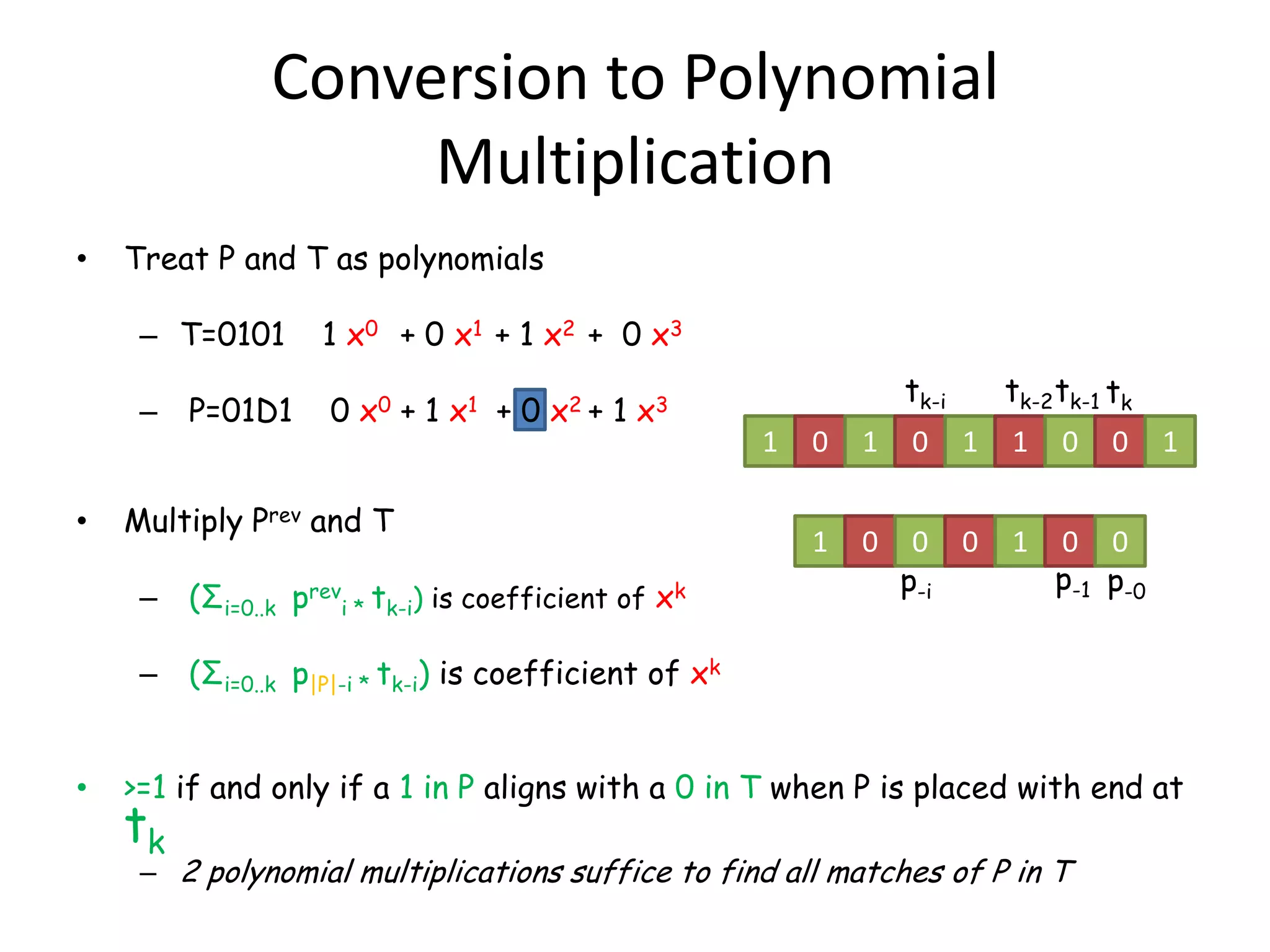 Conversion to Polynomial
                    Multiplication
•   Treat P and T as polynomials

     – T=0101       1 x0 + 0 x1 + 1 x2 + 0 x3
                                                                  tk-i       tk-2 tk-1 tk
     – P=01D1       0 x0 + 1 x1 + 0 x2 + 1 x3
                                                      1   0   1   0      1   1    0    0    1

•   Multiply Prev and T
                                                          1   0    0 0       1   0 0
                                                                  p-i            p-1 p-0
     – (Σi=0..k previ * tk-i) is coefficient of xk

     – (Σi=0..k p|P|-i * tk-i) is coefficient of xk


•   >=1 if and only if a 1 in P aligns with a 0 in T when P is placed with end at
    tk
     – 2 polynomial multiplications suffice to find all matches of P in T
 