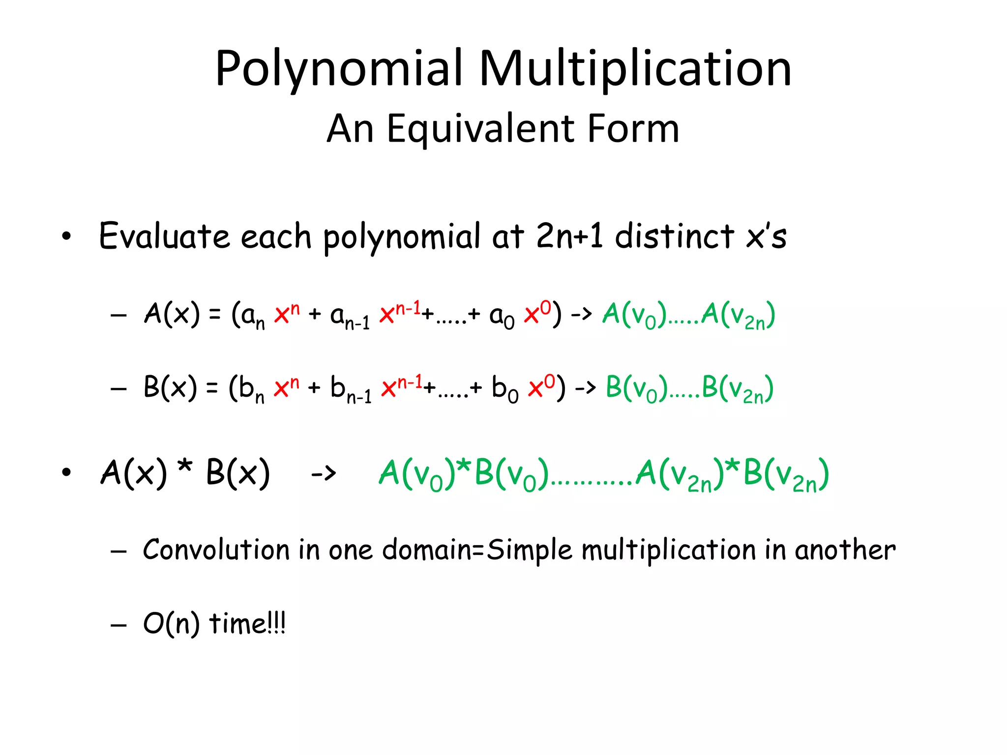 Polynomial Multiplication
                     An Equivalent Form

• Evaluate each polynomial at 2n+1 distinct x’s

   – A(x) = (an xn + an-1 xn-1+…..+ a0 x0) -> A(v0)…..A(v2n)

   – B(x) = (bn xn + bn-1 xn-1+…..+ b0 x0) -> B(v0)…..B(v2n)


• A(x) * B(x)       ->   A(v0)*B(v0)………..A(v2n)*B(v2n)

   – Convolution in one domain=Simple multiplication in another

   – O(n) time!!!
 