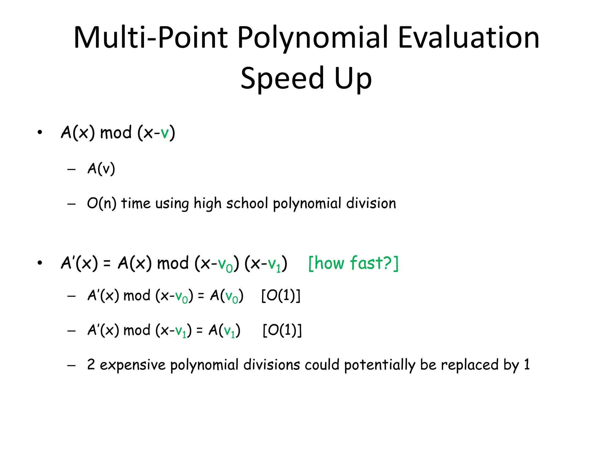 Multi-Point Polynomial Evaluation
                Speed Up
• A(x) mod (x-v)

   – A(v)

   – O(n) time using high school polynomial division



• A’(x) = A(x) mod (x-v0) (x-v1)         [how fast?]
   – A’(x) mod (x-v0) = A(v0)   [O(1)]

   – A’(x) mod (x-v1) = A(v1)   [O(1)]

   – 2 expensive polynomial divisions could potentially be replaced by 1
 