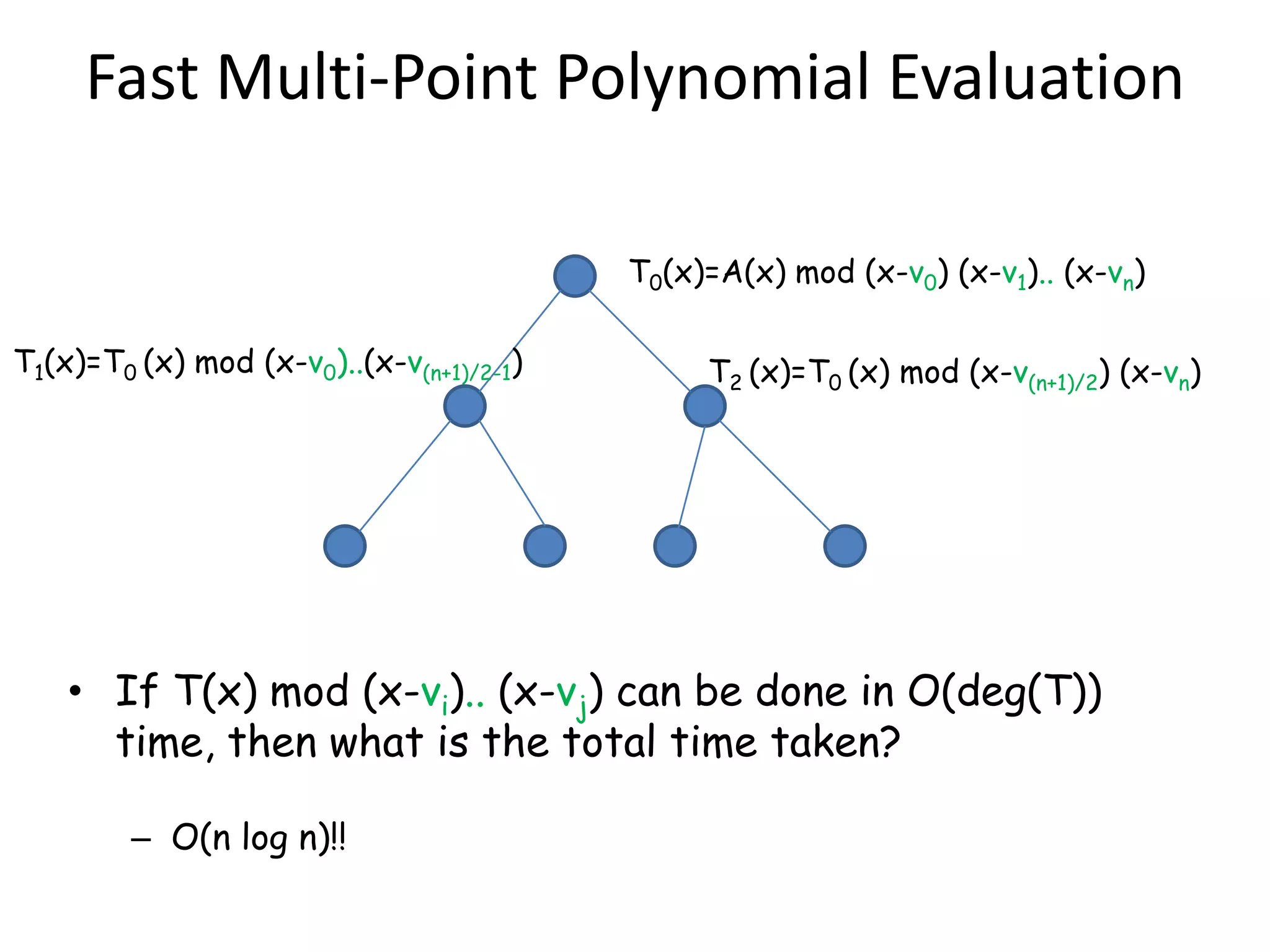 Fast Multi-Point Polynomial Evaluation

                                          T0(x)=A(x) mod (x-v0) (x-v1).. (x-vn)

T1(x)=T0 (x) mod (x-v0)..(x-v(n+1)/2-1)        T2 (x)=T0 (x) mod (x-v(n+1)/2) (x-vn)




    • If T(x) mod (x-vi).. (x-vj) can be done in O(deg(T))
      time, then what is the total time taken?

         – O(n log n)!!
 