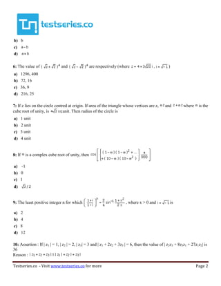 Testseries.co - Visit www.testseries.co for more Page 2
b) b
c)
d)
6: The value of and are respectively (where )
a) 1296, 400
b) 72, 16
c) 36, 9
d) 216, 25
7: If z lies on the circle centred at origin. If area of the triangle whose vertices are z, and where is the
cube root of unity, is unit. Then radius of the circle is
a) 1 unit
b) 2 unit
c) 3 unit
d) 4 unit
8: If is a complex cube root of unity, then
a)
b) 0
c) 1
d)
9: The least positive integer n for which where x > 0 and is
a) 2
b) 4
c) 8
d) 12
10: Assertion : If | z1 | = 1, | z2 | = 2, | z3| = 3 and | z1 + 2z2 + 3z3 | = 6, then the value of | z2z3 + 8z3z1 + 27z1z2| is
36
Reason :
 