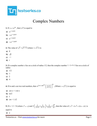Testseries.co - Visit www.testseries.co for more Page 1
Complex Numbers
1: If then | eiz
| is equal to
a)
b)
c)
d)
2: The value of (where is
a) 0
b)
c)
d) i
3: If a complex number z lies on a circle of radius 1/2, then the complex number lies on a circle of
radius
a) 1/2
b) 1
c) 2
d) 4
4: If m and x are two real numbers, then (Where ) is equal to
a) cos x + i sin x
b) m/2
c) 1
d) (m + 1 )/2
5: If x = 2 + 5i (where ) and then the value of is
equal to
a) a
 