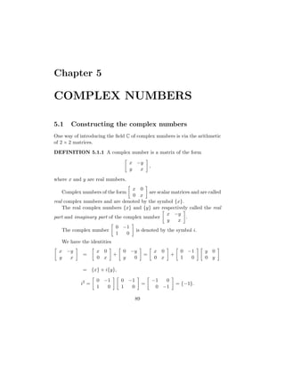 Chapter 5

COMPLEX NUMBERS

5.1    Constructing the complex numbers
One way of introducing the ﬁeld C of complex numbers is via the arithmetic
of 2 × 2 matrices.
DEFINITION 5.1.1 A complex number is a matrix of the form

                                  x −y
                                                ,
                                  y  x

where x and y are real numbers.
                                  x 0
   Complex numbers of the form            are scalar matrices and are called
                                  0 x
real complex numbers and are denoted by the symbol {x}.
    The real complex numbers {x} and {y} are respectively called the real
                                                   x −y
part and imaginary part of the complex number              .
                                                   y   x
                            0 −1
    The complex number              is denoted by the symbol i.
                            1   0
   We have the identities
  x −y             x 0          0 −y                x 0          0 −1     y 0
             =              +               =               +
  y  x             0 x          y  0                0 x          1  0     0 y

             = {x} + i{y},

                   0 −1         0 −1                −1  0
            i2 =                            =                   = {−1}.
                   1  0         1  0                 0 −1

                                       89
 
