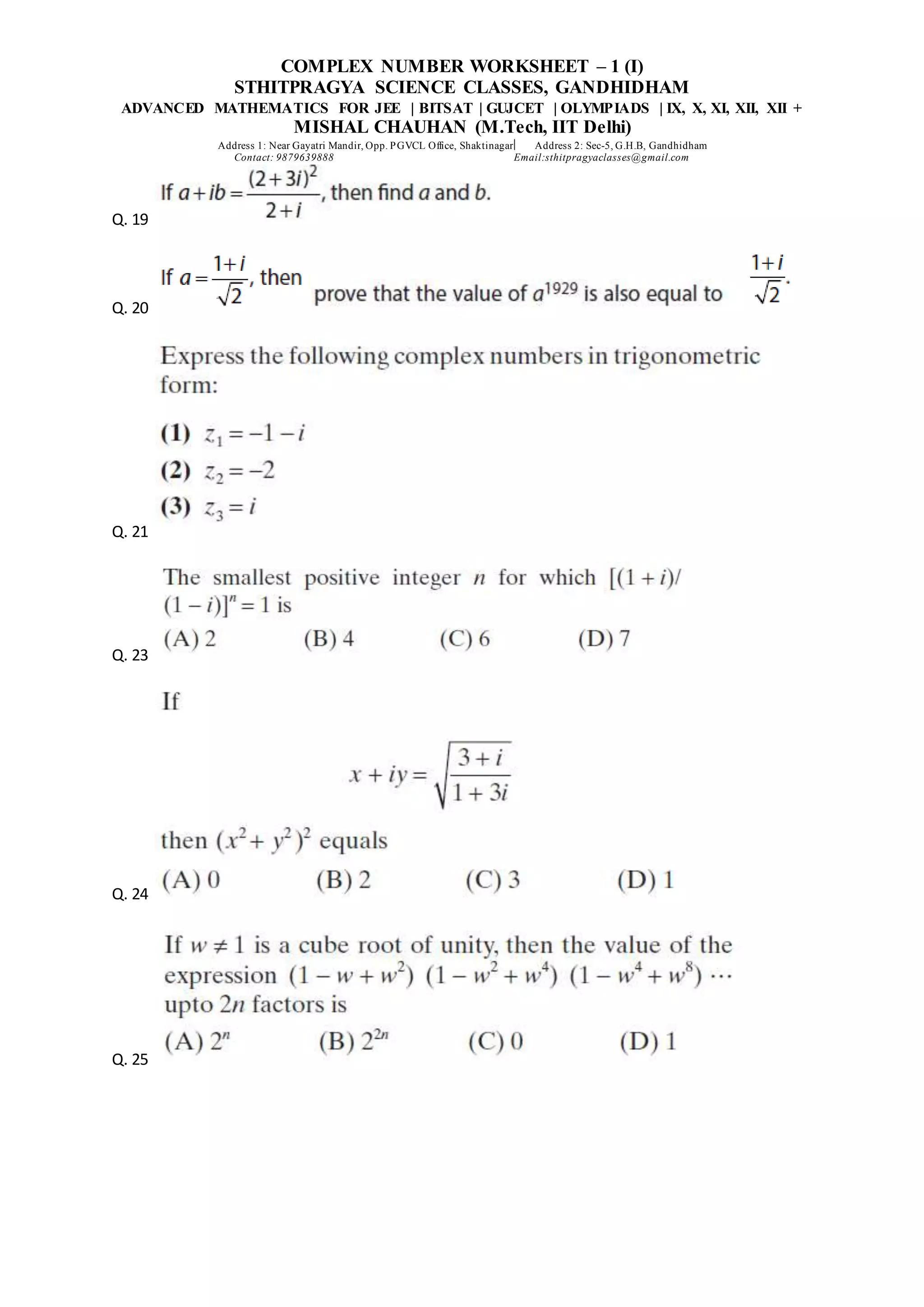 COMPLEX NUMBER WORKSHEET – 1 (I)
STHITPRAGYA SCIENCE CLASSES, GANDHIDHAM
ADVANCED MATHEMATICS FOR JEE | BITSAT | GUJCET | OLYMPIADS | IX, X, XI, XII, XII +
MISHAL CHAUHAN (M.Tech, IIT Delhi)
Address 1: Near Gayatri Mandir, Opp. PGVCL Office, Shaktinagar Address 2: Sec-5, G.H.B, Gandhidham
Contact: 9879639888 Email:sthitpragyaclasses@gmail.com
Q. 19
Q. 20
Q. 21
Q. 23
Q. 24
Q. 25