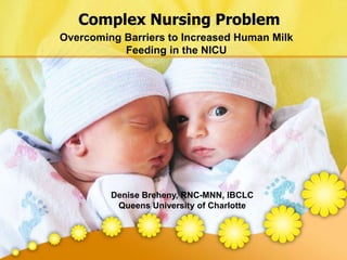 Complex Nursing Problem Overcoming Barriers to Increased Human Milk Feeding in the NICU Denise Breheny, RNC-MNN, IBCLC Queens University of Charlotte 