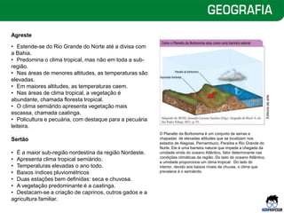 Agreste
• Estende-se do Rio Grande do Norte até a divisa com
a Bahia.
• Predomina o clima tropical, mas não em toda a sub-
região.
• Nas áreas de menores altitudes, as temperaturas são
elevadas.
• Em maiores altitudes, as temperaturas caem.
• Nas áreas de clima tropical, a vegetação é
abundante, chamada floresta tropical.
• O clima semiárido apresenta vegetação mais
escassa, chamada caatinga.
• Policultura e pecuária, com destaque para a pecuária
leiteira.
Sertão
• É a maior sub-região nordestina da região Nordeste.
• Apresenta clima tropical semiárido.
• Temperaturas elevadas o ano todo.
• Baixos índices pluviométricos
• Duas estações bem definidas: seca e chuvosa.
• A vegetação predominante é a caatinga.
• Destacam-se a criação de caprinos, outros gados e a
agricultura familiar.
O Planalto da Borborema é um conjunto de serras e
chapadas de elevadas altitudes que se localizam nos
estados de Alagoas, Pernambuco, Paraíba e Rio Grande do
Norte. Ele é uma barreira natural que impede a chegada da
umidade vinda do oceano Atlântico, fator determinante nas
condições climáticas da região. Do lado do oceano Atlântico,
a umidade proporciona um clima tropical. Do lado do
interior, devido aos baixos níveis de chuvas, o clima que
prevalece é o semiárido.
Editoria
de
arte
 
