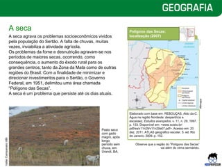 A seca
A seca agrava os problemas socioeconômicos vividos
pela população do Sertão. A falta de chuvas, muitas
vezes, inviabiliza a atividade agrícola.
Os problemas da fome e desnutrição agravam-se nos
períodos de maiores secas, ocorrendo, como
consequência, o aumento do êxodo rural para os
grandes centros, tanto da Zona da Mata como de outras
regiões do Brasil. Com a finalidade de minimizar e
direcionar investimentos para o Sertão, o Governo
Federal, em 1951, delimitou uma área chamada
“Polígono das Secas”.
A seca é um problema que persiste até os dias atuais.
Observe que a região do “Polígono das Secas”
vai além do clima semiárido.
Polígono das Secas:
localização (2007)
Elaborado com base em: REBOUÇAS, Aldo da C.
Água na região Nordeste: desperdício e
escassez. Estudos avançados. v. 11, n. 29, 1997.
p. 133. Disponível em: <www.scielo.br/
pdf/ea/v11n29/v11n29a07.pdf>. Acesso em: 20
dez. 2011. ATLAS geográfico escolar. 5. ed. Rio
de Janeiro, 2009. p. 152.
Pasto seco
com gado
magro, após
longo
período sem
chuva, em
Urandi, BA.
Allmaps
Valter
Campanato/
ABr
 