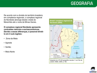 De acordo com a divisão do território brasileiro
em complexos regionais, o complexo regional
do Nordeste abrange desde o leste do
Maranhão até o norte de Minas Gerais.
O complexo regional Nordeste apresenta
contrastes naturais e socioeconômicos.
Devido a essas diferenças, é possível dividi-
lo em 4 sub-regiões:
• Zona da Mata
• Agreste
• Sertão
• Meio-Norte
Brasil: complexo regional do
Nordeste (2009)
Adaptado de: ATLAS geográfico escolar. 5. ed. Rio de
Janeiro: IBGE, 2009. p. 152.
Allmaps
 