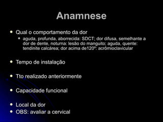  Qual o comportamento da dorQual o comportamento da dor
 aguda, profunda, aborrecida: SDCT; dor difusa, semelhante aaguda, profunda, aborrecida: SDCT; dor difusa, semelhante a
dor de dente, noturna: lesão do manguito; aguda, quente:dor de dente, noturna: lesão do manguito; aguda, quente:
tendinite calcárea; dor acima de120º: acrômioclaviculartendinite calcárea; dor acima de120º: acrômioclavicular
 Tempo de instalaçãoTempo de instalação
 Tto realizado anteriormenteTto realizado anteriormente
 Capacidade funcionalCapacidade funcional
 Local da dorLocal da dor
 OBS: avaliar a cervicalOBS: avaliar a cervical
AnamneseAnamnese
 