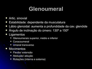 GGlleennoouummeerraall 
 AArrttiicc.. ssiinnoovviiaall 
 EEssttaabbiilliiddaaddee:: ddeeppeennddeennttee ddaa mmuussccuullaattuurraa 
 LLáábbiioo gglleennooiiddaall:: aauummeennttaa aa pprrooffuunnddiiddaaddee ddaa ccaavv.. gglleennóóiiddee 
 ÂÂnngguulloo ddee iinncclliinnaaççããoo ddoo úúmmeerroo:: 113300º aa 115500º 
 LLiiggaammeennttooss 
 GGlleennoouummeerraaiiss ssuuppeerriioorr,, mmééddiioo ee iinnffeerriioorr 
 CCoorraaccoouummeerraall 
 UUmmeerraall ttrraannssvveerrssoo 
 MMoovviimmeennttooss 
 FFlleexxããoo// eexxtteennssããoo 
 AAbbdduuççããoo// aadduuççããoo 
 RRoottaaççõõeess ((iinntteerrnnaa ee eexxtteerrnnaa)) 
 