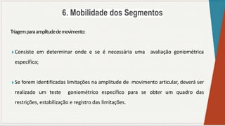 Triagemparaamplitudedemovimento:
◗ Consiste em determinar onde e se é necessária uma avaliação goniométrica
específica;
◗ Se forem identificadas limitações na amplitude de movimento articular, deverá ser
realizado um teste goniométrico específico para se obter um quadro das
restrições, estabilização e registro das limitações.
 