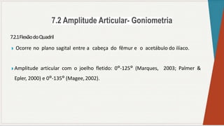 7.2.1FlexãodoQuadril
◗ Ocorre no plano sagital entre a cabeça do fêmur e o acetábulo do ilíaco.
◗ Amplitude articular com o joelho fletido: 0°-125° (Marques, 2003; Palmer &
Epler, 2000) e 0°-135° (Magee,2002).
 