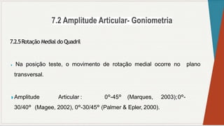 7.2.5Rotação Medial do Quadril
◗ Na posição teste, o movimento de rotação medial ocorre no plano
transversal.
◗ Amplitude Articular : 0°-45° (Marques, 2003);0°-
30/40° (Magee, 2002), 0°-30/45° (Palmer & Epler, 2000).
 