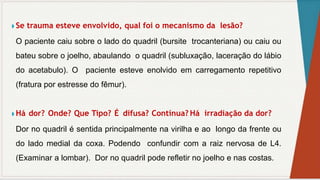 ◗ Se trauma esteve envolvido, qual foi o mecanismo da lesão?
O paciente caiu sobre o lado do quadril (bursite trocanteriana) ou caiu ou
bateu sobre o joelho, abaulando o quadril (subluxação, laceração do lábio
do acetabulo). O paciente esteve enolvido em carregamento repetitivo
(fratura por estresse do fêmur).
◗ Há dor? Onde? Que Tipo? É difusa? Contínua? Há irradiação da dor?
Dor no quadril é sentida principalmente na virilha e ao longo da frente ou
do lado medial da coxa. Podendo confundir com a raiz nervosa de L4.
(Examinar a lombar). Dor no quadril pode refletir no joelho e nas costas.
 