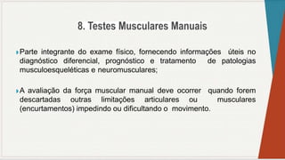 ◗ Parte integrante do exame físico, fornecendo informações úteis no
diagnóstico diferencial, prognóstico e tratamento de patologias
musculoesqueléticas e neuromusculares;
◗ A avaliação da força muscular manual deve ocorrer quando forem
descartadas outras limitações articulares ou musculares
(encurtamentos) impedindo ou dificultando o movimento.
 