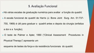 ◗ Há várias escalas de graduação numérica para avaliar a função do quadril;
◗ A escala funcional de quadril de Harris (J. Bone Joint Surg. Am. 51:737-
755, 1969) é útil para graduar o quadril antes e depois da cirurgia (enfatiza
a dor e a função);
◗ O teste de Palmer e Apler, 1990 (“Clinical Assessment Procedures in
Physical Therapy”) apresenta um
esquema de testes da força e da resistência funcionais do quadril.
 