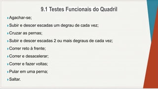 ◗ Agachar-se;
◗ Subir e descer escadas um degrau de cada vez;
◗ Cruzar as pernas;
◗ Subir e descer escadas 2 ou mais degraus de cada vez;
◗ Correr reto à frente;
◗ Correr e desacelerar;
◗ Correr e fazer voltas;
◗ Pular em uma perna;
◗ Saltar.
 