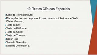 ◗ Sinal de Trendelenburg;
◗ Discrepâncias no comprimento dos membros inferiores e Teste
Weber-Barston;
◗ Teste de Ely;
◗ Teste do Piriforme;
◗ Teste de Ober;
◗ Teste de Thomas;
◗ Scour Test;
◗ Teste de Gaenslen;
◗ Sinal de Drehmann’s.
 
