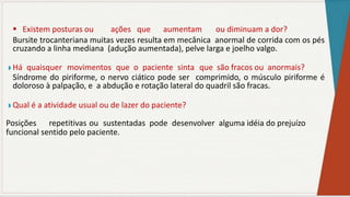  Existem posturas ou ações que aumentam ou diminuam a dor?
Bursite trocanteriana muitas vezes resulta em mecânica anormal de corrida com os pés
cruzando a linha mediana (adução aumentada), pelve larga e joelho valgo.
◗ Há quaisquer movimentos que o paciente sinta que são fracos ou anormais?
Síndrome do piriforme, o nervo ciático pode ser comprimido, o músculo piriforme é
doloroso à palpação, e a abdução e rotação lateral do quadril são fracas.
◗ Qual é a atividade usual ou de lazer do paciente?
Posições repetitivas ou sustentadas pode desenvolver alguma idéia do prejuízo
funcional sentido pelo paciente.
 
