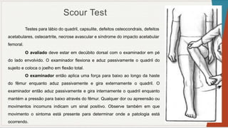 Scour Test
Testes para lábio do quadril, capsulite, defeitos osteocondrais, defeitos
acetabulares, osteoartrite, necrose avascular e síndrome do impacto acetabular
femoral.
O avaliado deve estar em decúbito dorsal com o examinador em pé
do lado envolvido. O examinador flexiona e aduz passivamente o quadril do
sujeito e coloca o joelho em flexão total.
O examinador então aplica uma força para baixo ao longo da haste
do fêmur enquanto aduz passivamente e gira externamente o quadril. O
examinador então aduz passivamente e gira internamente o quadril enquanto
mantém a pressão para baixo através do fêmur. Qualquer dor ou apreensão ou
movimentos incomuns indicam um sinal positivo. Observe também em que
movimento o sintoma está presente para determinar onde a patologia está
ocorrendo.
 