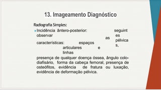 Radiografia Simples:
◗ Incidência ântero-posterior:
observar
as
características: espaços
articulares e
linhas
seguint
es
pélvica
s,
presença de qualquer doença óssea, ângulo colo-
diafisário, forma da cabeça femoral, presença de
osteófitos, evidência de fratura ou luxação,
evidência de deformação pélvica.
 