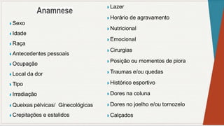 ◗ Sexo
◗ Idade
◗ Raça
◗ Antecedentes pessoais
◗ Ocupação
◗ Local da dor
◗ Tipo
◗ Irradiação
◗ Queixas pélvicas/ Ginecológicas
◗ Crepitações e estalidos
◗ Lazer
◗ Horário de agravamento
◗ Nutricional
◗ Emocional
◗ Cirurgias
◗ Posição ou momentos de piora
◗ Traumas e/ou quedas
◗ Histórico esportivo
◗ Dores na coluna
◗ Dores no joelho e/ou tornozelo
◗ Calçados
 