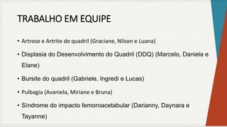 TRABALHO EM EQUIPE
• Artrose e Artrite de quadril (Graciane, Nilson e Luana)
• Displasia do Desenvolvimento do Quadril (DDQ) (Marcelo, Daniela e
Elane)
• Bursite do quadril (Gabriele, Ingredi e Lucas)
• Pulbagia (Avaniela, Miriane e Bruna)
• Síndrome do impacto femoroacetabular (Darianny, Daynara e
Tayanne)
 
