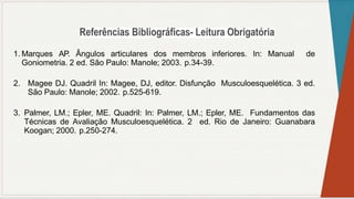 1. Marques AP. Ângulos articulares dos membros inferiores. In: Manual de
Goniometria. 2 ed. São Paulo: Manole; 2003. p.34-39.
2. Magee DJ. Quadril In: Magee, DJ, editor. Disfunção Musculoesquelética. 3 ed.
São Paulo: Manole; 2002. p.525-619.
3. Palmer, LM.; Epler, ME. Quadril: In: Palmer, LM.; Epler, ME. Fundamentos das
Técnicas de Avaliação Musculoesquelética. 2 ed. Rio de Janeiro: Guanabara
Koogan; 2000. p.250-274.
 
