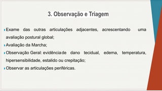 ◗ Exame das outras articulações adjacentes, acrescentando uma
avaliação postural global;
◗ Avaliação da Marcha;
◗ Observação Geral: evidênciade dano tecidual, edema, temperatura,
hipersensibilidade, estalido ou crepitação;
◗ Observar as articulações periféricas.
 