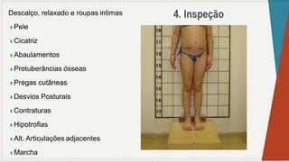 Descalço, relaxado e roupas intimas
◗ Pele
◗ Cicatriz
◗ Abaulamentos
◗ Protuberâncias ósseas
◗ Pregas cutâneas
◗ Desvios Posturais
◗ Contraturas
◗ Hipotrofias
◗ Alt. Articulações adjacentes
◗ Marcha
 