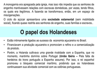 O papel dos Holandeses
A monogamia era apregoada pela igreja, mas isso não impedia que os senhores de
engenho mantivessem relações com escravas domésticas, por vezes, tendo filhos,
os quais era ilegítimos. A fazenda se transformava, então, em um espaço de
miscigenações.
O ciclo do açúcar apresentava uma sociedade estamental (sem mobilidade
social), ficando quase restrita aos senhores de engenho, suas famílias e escravos..
• Estão intimamente ligados ao sucesso da economia açucareira no Brasil.
• Financiavam a produção açucareira e promoviam o refino e a comercialização
do produto.
• Porém, a Holanda cultivava uma grande rivalidade com a Espanha, que no
momento, mantinha domínio sobre Portugal (União Ibéria – Pela falta de
herdeiros do trono português a Espanha assume). Por isso, o rei espanhol
promoveu o bloqueio comercial marítimo, proibindo que os holandeses
continuassem sua atividade comercial com as colônias portuguesas.
 