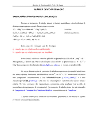 Química de Coordenação I - Prof. J. D. Ayala                          -1-

                            QUÍMICA DE COORDENAÇÃO


SAIS DUPLOS E COMPOSTOS DE COORDENAÇÃO


           Formam-se compostos de adição quando se juntam quantidades estequiométricas de
dois ou mais compostos estáveis. Temos como exemplos:
KCl + MgCl2 + 6H2O → KCl.MgCl2.6H2O                                      (carnalita)
K2SO4 + Al2(SO4)3 + 24H2O → K2SO4.Al2(SO4)3.24H2O                        (alúmen de potássio)
CuSO4 + 4NH3 + H2O → CuSO4.4NH3.H2O
Fe(CN)2 + 4KCN → Fe(CN)2.4KCN


           Estes compostos pertencem a um dos dois tipos:
a) Aqueles que em solução perdem sua identidade;
b) Aqueles que em solução conservam sua identidade.


           Uma solução aquosa de carnalita apresenta as propriedades dos íons K+, Mg2+ e Cl-.
Analogamente, o alúmen de potássio em solução aquosa mostra as propriedades do K+, Al3+ e
SO42- Estes compostos são chamados de sais duplos, ou adutos, e só existem no estado sólido.


           Os outros dois exemplos de compostos de adição comportam-se de maneira bem diversa
dos adutos. Quando dissolvidos, não formam os íons Cu2+, ou Fe2+ e CN-, mas formam íons muito
mais complicados estruturalmente, o íons tetraamincobre(II), [Cu(NH3)4(H2O)2]2+, e o íons
hexacianoferrato(II), [Fe(CN)6]4-. Estes íons são íons complexos e existem como espécie única e
própria. Os íons complexos são representados, comumente, entre colchetes (ver apostila de
nomenclatura dos compostos de coordenação). Os compostos de adição destes tipo são chamados
de Compostos de Coordenação, Complexos Metálicos ou simplesmente de Complexos.


           A espécie central pode ser um íon ou um átomo, geralmente de um metal e os ligantes
podem ser íons ou moléculas neutras.
 