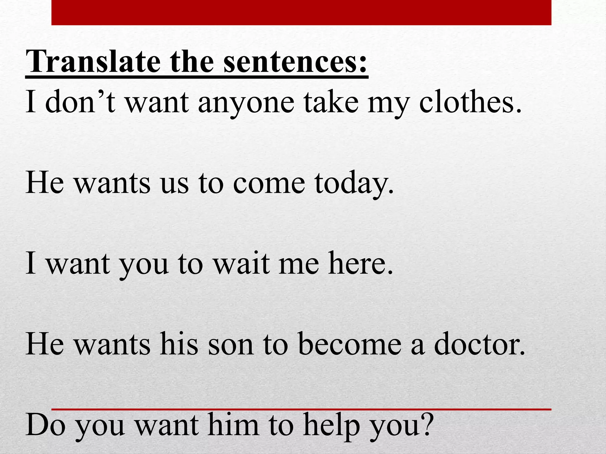 Translate the sentences:
I don’t want anyone take my clothes.
He wants us to come today.
I want you to wait me here.
He wants his son to become a doctor.
Do you want him to help you?