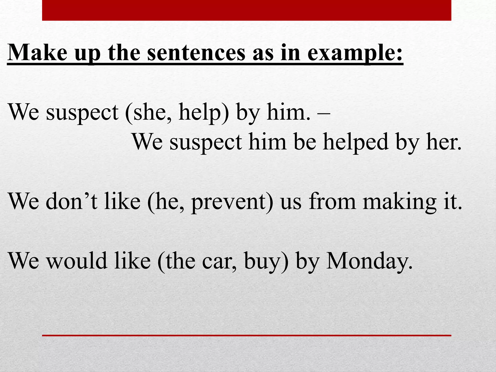 Make up the sentences as in example:
We suspect (she, help) by him. –
We suspect him be helped by her.
We don’t like (he, prevent) us from making it.
We would like (the car, buy) by Monday.