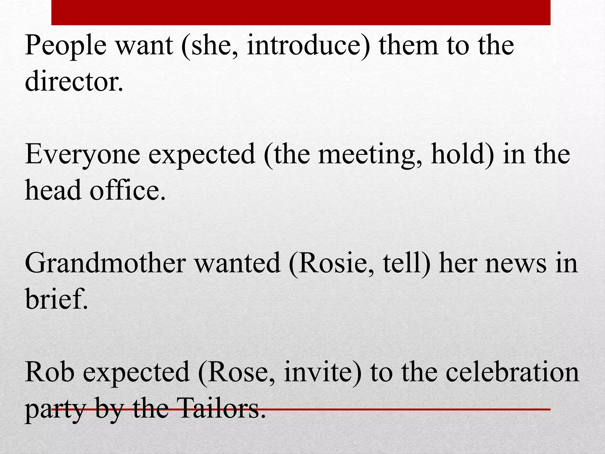 People want (she, introduce) them to the
director.
Everyone expected (the meeting, hold) in the
head office.
Grandmother wanted (Rosie, tell) her news in
brief.
Rob expected (Rose, invite) to the celebration
party by the Tailors.