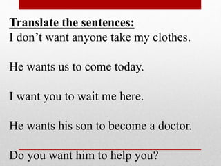 Translate the sentences:
I don’t want anyone take my clothes.
He wants us to come today.
I want you to wait me here.
He wants his son to become a doctor.
Do you want him to help you?
 