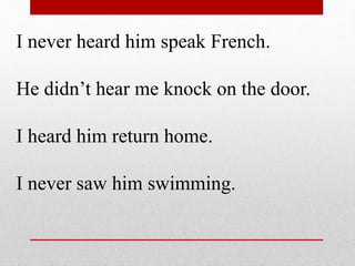 I never heard him speak French.
He didn’t hear me knock on the door.
I heard him return home.
I never saw him swimming.
 