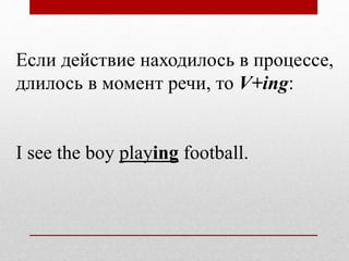 Если действие находилось в процессе,
длилось в момент речи, то V+ing:
I see the boy playing football.
 