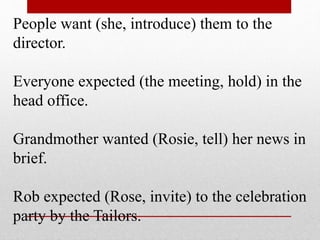 People want (she, introduce) them to the
director.
Everyone expected (the meeting, hold) in the
head office.
Grandmother wanted (Rosie, tell) her news in
brief.
Rob expected (Rose, invite) to the celebration
party by the Tailors.
 