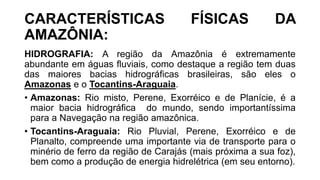 CARACTERÍSTICAS FÍSICAS DA
AMAZÔNIA:
HIDROGRAFIA: A região da Amazônia é extremamente
abundante em águas fluviais, como destaque a região tem duas
das maiores bacias hidrográficas brasileiras, são eles o
Amazonas e o Tocantins-Araguaia.
• Amazonas: Rio misto, Perene, Exorréico e de Planície, é a
maior bacia hidrográfica do mundo, sendo importantíssima
para a Navegação na região amazônica.
• Tocantins-Araguaia: Rio Pluvial, Perene, Exorréico e de
Planalto, compreende uma importante via de transporte para o
minério de ferro da região de Carajás (mais próxima a sua foz),
bem como a produção de energia hidrelétrica (em seu entorno).
 