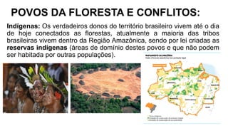 POVOS DA FLORESTA E CONFLITOS:
Indígenas: Os verdadeiros donos do território brasileiro vivem até o dia
de hoje conectados as florestas, atualmente a maioria das tribos
brasileiras vivem dentro da Região Amazônica, sendo por lei criadas as
reservas indígenas (áreas de domínio destes povos e que não podem
ser habitada por outras populações).
 