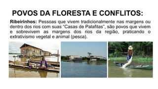 POVOS DA FLORESTA E CONFLITOS:
Ribeirinhos: Pessoas que vivem tradicionalmente nas margens ou
dentro dos rios com suas “Casas de Palafitas”, são povos que vivem
e sobrevivem as margens dos rios da região, praticando o
extrativismo vegetal e animal (pesca).
 