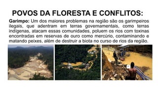 POVOS DA FLORESTA E CONFLITOS:
Garimpo: Um dos maiores problemas na região são os garimpeiros
ilegais, que adentram em terras governamentais, como terras
indígenas, atacam essas comunidades, poluem os rios com toxinas
encontradas em reservas de ouro como mercúrio, contaminando e
matando peixes, além de destruir a biota no curso de rios da região.
 