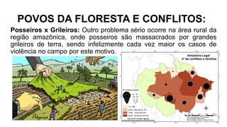 POVOS DA FLORESTA E CONFLITOS:
Posseiros x Grileiros: Outro problema sério ocorre na área rural da
região amazônica, onde posseiros são massacrados por grandes
grileiros de terra, sendo infelizmente cada vez maior os casos de
violência no campo por este motivo.
 
