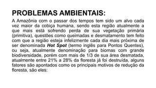 PROBLEMAS AMBIENTAIS:
A Amazônia com o passar dos tempos tem sido um alvo cada
vez maior da cobiça humana, sendo esta região atualmente a
que mais está sofrendo perda de sua vegetação primária
(primitiva), questões como queimadas e desmatamento tem feito
com que a região esteja infelizmente cada dia mais próxima de
ser denominada Hot Spot (termo inglês para Pontos Quentes),
ou seja, atualmente denominação para biomas com grande
biodiversidade, porém com mais de 1/3 de sua área desmatada,
atualmente entre 21% a 28% da floresta já foi destruída, alguns
fatores são apontados como os principais motivos de redução da
floresta, são eles:
 