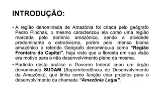 INTRODUÇÃO:
• A região denominada de Amazônia foi criada pelo geógrafo
Pedro Pinchas, o mesmo caracterizou ela como uma região
marcada pelo domínio amazônico, sendo a atividade
predominante o extrativismo, porém pelo imenso bioma
amazônico o referido Geógrafo denominou-a como “Região
Fronteira do Capital”, haja visto que a floresta em sua visão
era motivo para o não desenvolvimento pleno da mesma.
• Partindo desta análise o Governo federal criou um órgão
denominado SUDAM (Superintendência de Desenvolvimento
da Amazônia), que tinha como função criar projetos para o
desenvolvimento da chamada “Amazônia Legal”.
 