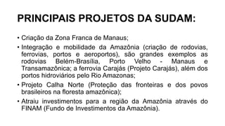 PRINCIPAIS PROJETOS DA SUDAM:
• Criação da Zona Franca de Manaus;
• Integração e mobilidade da Amazônia (criação de rodovias,
ferrovias, portos e aeroportos), são grandes exemplos as
rodovias Belém-Brasília, Porto Velho - Manaus e
Transamazônica; a ferrovia Carajás (Projeto Carajás), além dos
portos hidroviários pelo Rio Amazonas;
• Projeto Calha Norte (Proteção das fronteiras e dos povos
brasileiros na floresta amazônica);
• Atraiu investimentos para a região da Amazônia através do
FINAM (Fundo de Investimentos da Amazônia).
 