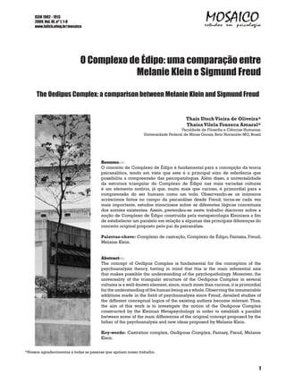 ISSN 1982 - 1913
     2009, Vol. III, nº 1, 1-8
     www.fafich.ufmg.br/mosaico




                              O Complexo de Édipo: uma comparação entre
                                          Melanie Klein e Sigmund Freud

     The Oedipus Complex: a comparison between Melanie Klein and Sigmund Freud


                                                                                    Thaís Utsch Vieira de Oliveira*
                                                                                    Thaísa Vilela Fonseca Amaral*
                                                                                 Faculdade de Filosofia e Ciências Humanas,
                                                              Universidade Federal de Minas Gerais, Belo Horizonte-MG, Brasil




                                       Resumo
                                       O conceito de Complexo de Édipo é fundamental para a concepção da teoria
                                       psicanalítica, tendo em vista que este é o principal eixo de referência que
                                       possibilita a compreensão das psicopatologias. Além disso, a universalidade
                                       da estrutura triangular do Complexo de Édipo nas mais variadas culturas
                                       é um elemento notório, já que, muito mais que curioso, é primordial para a
                                       compreensão do ser humano como um todo. Observando-se os inúmeros
                                       acréscimos feitos no campo da psicanálise desde Freud, torna-se cada vez
                                       mais importante, estudos minuciosos sobre as diferentes lógicas conceituais
                                       dos autores existentes. Assim, pretendeu-se neste trabalho discorrer sobre a
                                       noção de Complexo de Édipo construída pela metapsicologia Kleiniana a fim
                                       de estabelecer um paralelo em relação a algumas das principais diferenças do
                                       conceito original proposto pelo pai da psicanálise.

                                       Palavras-chave: Complexo de castração, Complexo de Édipo, Fantasia, Freud,
                                       Melanie Klein.


                                       Abstract
                                       The concept of Oedipus Complex is fundamental for the conception of the
                                       psychoanalysis theory, having in mind that this is the main referential axis
                                       that makes possible the understanding of the psychopathology. Moreover, the
                                       universality of the triangular structure of the Oedipous Complex in several
                                       cultures is a well-known element, since, much more than curious, it is primordial
                                       for the understanding of the human being as a whole. Observing the innumerable
                                       additions made in the field of psychoanalysis since Freud, detailed studies of
                                       the different conceptual logics of the existing authors become relevant. Thus,
                                       the aim of this work is to investigate the notion of the Oedipous Complex
                                       constructed by the Kleinian Metapsychology in order to establish a parallel
                                       between some of the main differences of the original concept proposed by the
                                       father of the psychoanalysis and new ideas proposed by Melanie Klein.

                                       Key-words: Castration complex, Oedipous Complex, Fantasy, Freud, Melanie
                                       Klein.


*Nossos agradecimentos a todas as pessoas que apóiam nosso trabalho.



                                                                                                                           1
 