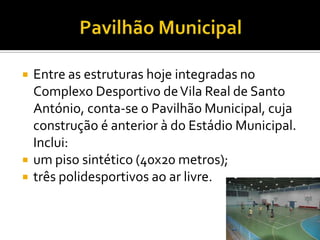  Entre as estruturas hoje integradas no
Complexo Desportivo deVila Real de Santo
António, conta-se o Pavilhão Municipal, cuja
construção é anterior à do Estádio Municipal.
Inclui:
 um piso sintético (40x20 metros);
 três polidesportivos ao ar livre.
 
